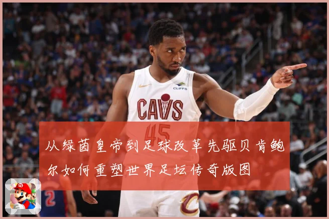 从绿茵皇帝到足球改革先驱贝肯鲍尔如何重塑世界足坛传奇版图