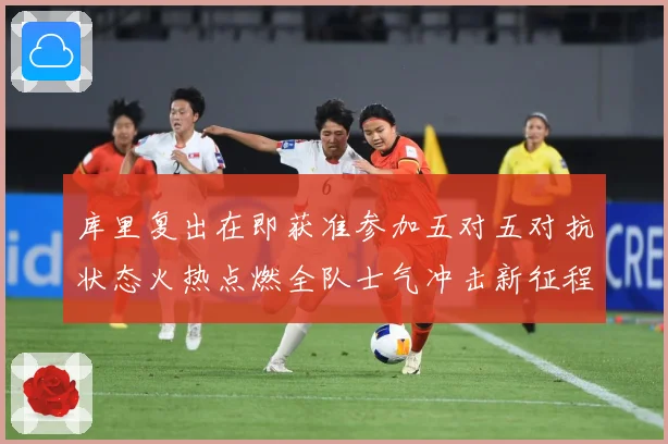 库里复出在即获准参加五对五对抗状态火热点燃全队士气冲击新征程赛场复盘