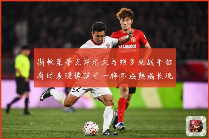 斯帕莱蒂点评尤文与维罗纳战平称有时表现像孩子一样不成熟成长观察
