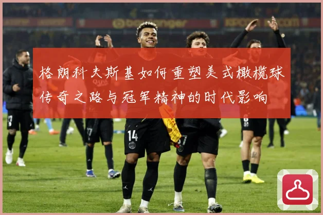 格朗科夫斯基如何重塑美式橄榄球传奇之路与冠军精神的时代影响