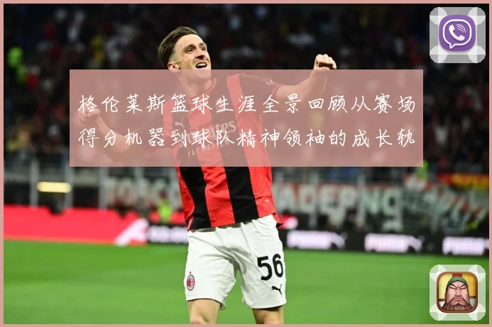格伦莱斯篮球生涯全景回顾从赛场得分机器到球队精神领袖的成长轨迹