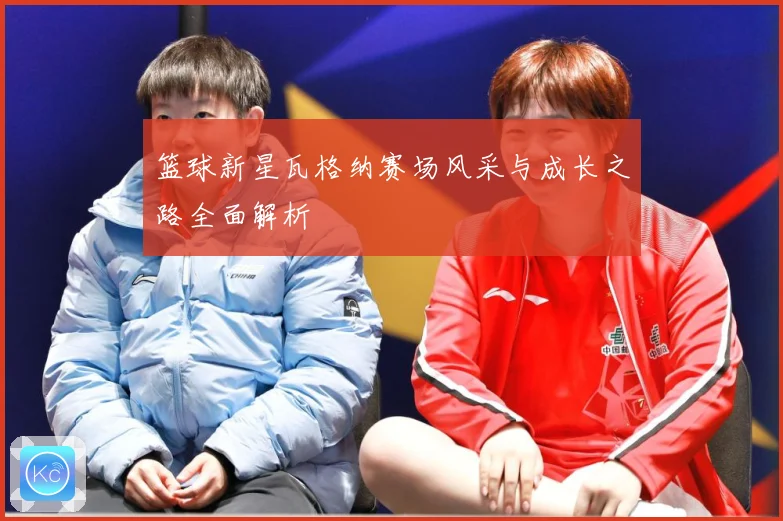 篮球新星瓦格纳赛场风采与成长之路全面解析