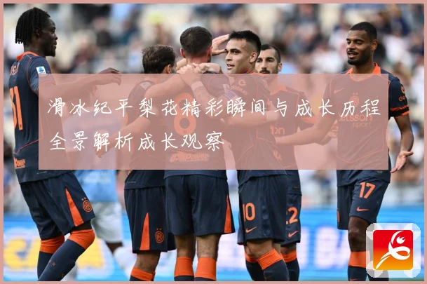 滑冰纪平梨花精彩瞬间与成长历程全景解析成长观察