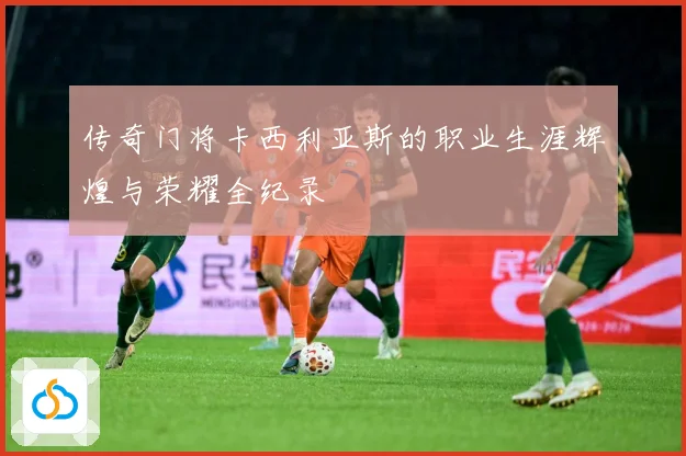 传奇门将卡西利亚斯的职业生涯辉煌与荣耀全纪录