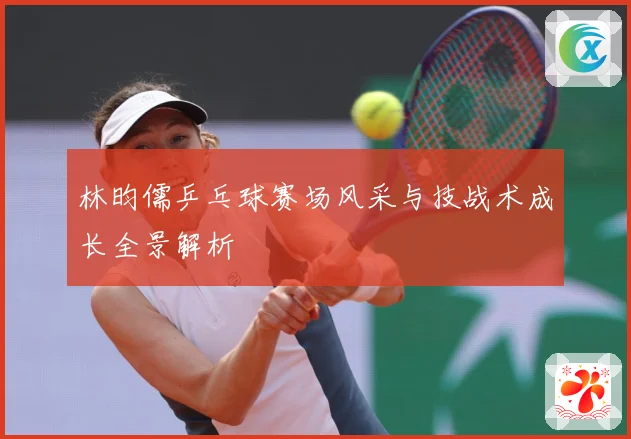 林昀儒乒乓球赛场风采与技战术成长全景解析