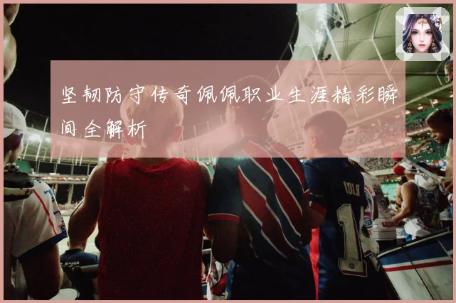 坚韧防守传奇佩佩职业生涯精彩瞬间全解析