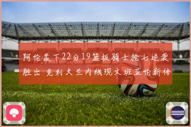 阿伦轰下22分19篮板骑士抢七逆袭胜出 克利夫兰内线现文班亚伦新传奇