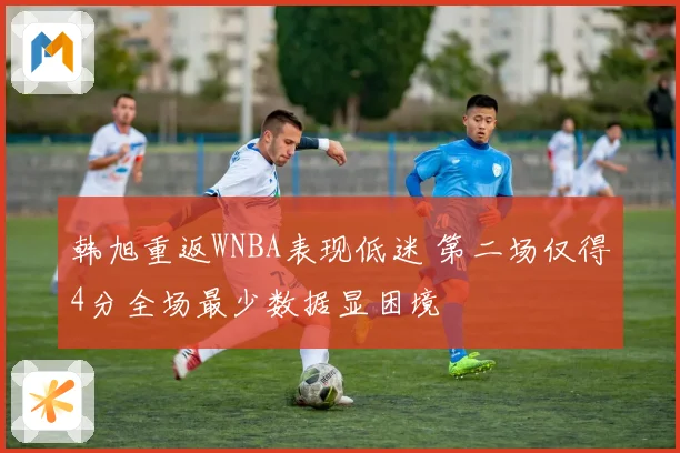 韩旭重返WNBA表现低迷 第二场仅得4分全场最少数据显困境