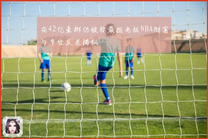 花42亿豪掷仍被称最抠老板NBA财富与节俭反差揭秘