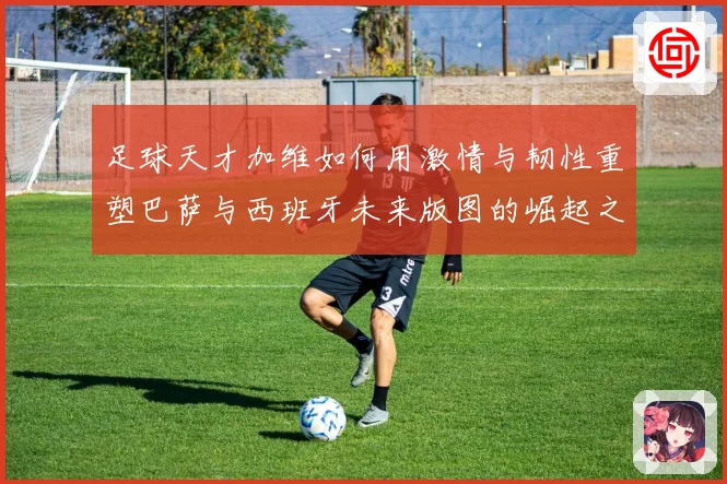 足球天才加维如何用激情与韧性重塑巴萨与西班牙未来版图的崛起之路