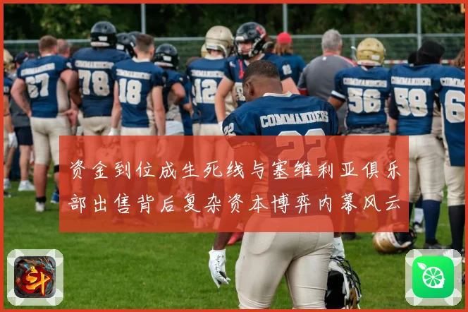 资金到位成生死线与塞维利亚俱乐部出售背后复杂资本博弈内幕风云