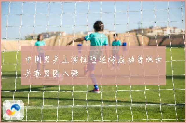 中国男乒上演惊险逆转成功晋级世乒赛男团八强