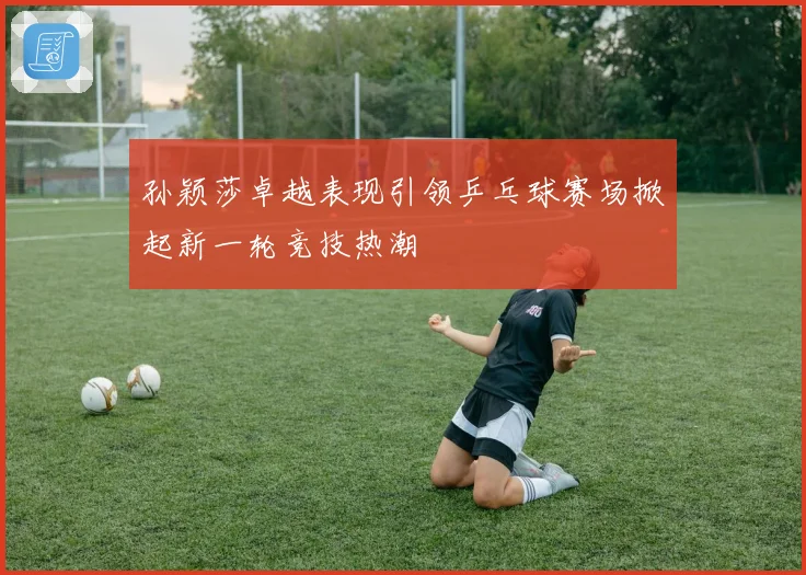 孙颖莎卓越表现引领乒乓球赛场掀起新一轮竞技热潮