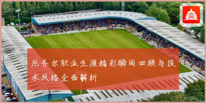 厄齐尔职业生涯精彩瞬间回顾与技术风格全面解析