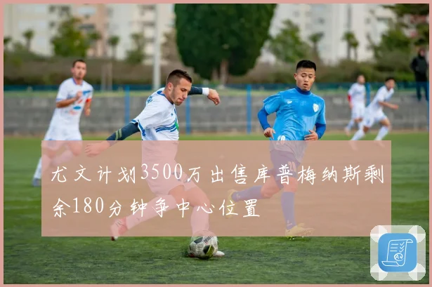 尤文计划3500万出售库普梅纳斯剩余180分钟争中心位置