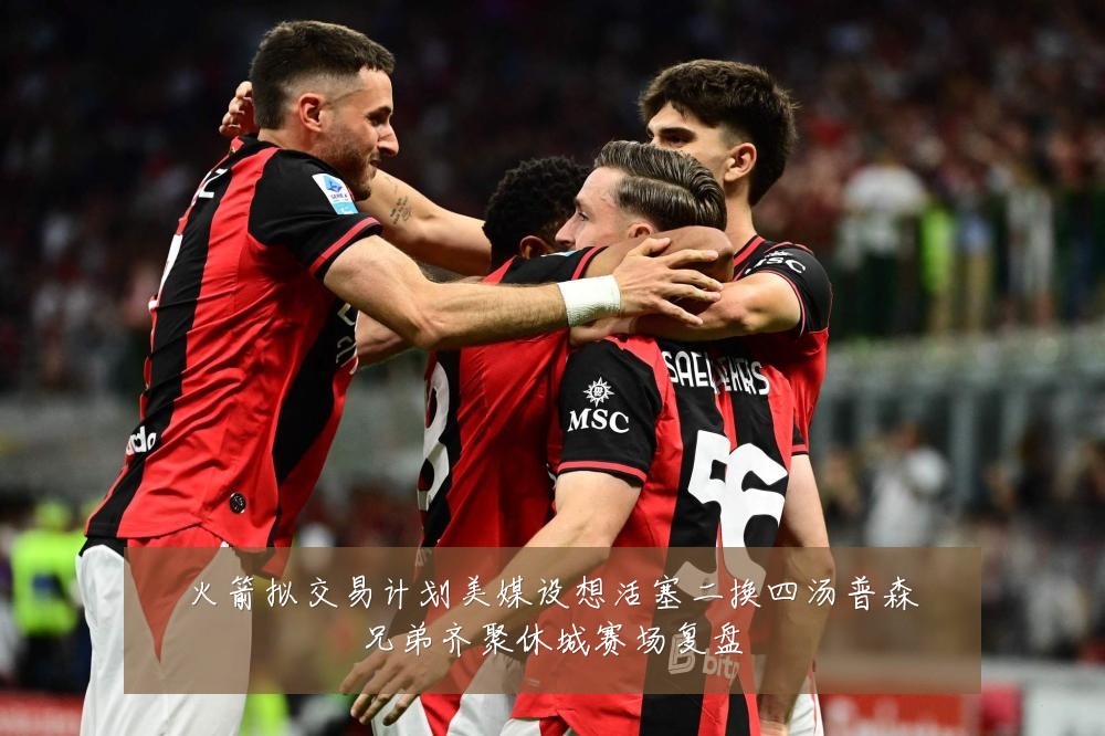 火箭拟交易计划美媒设想活塞二换四汤普森兄弟齐聚休城赛场复盘