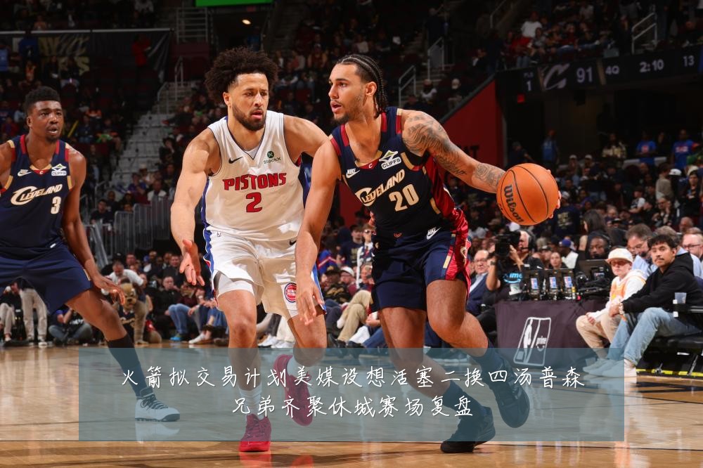 火箭拟交易计划美媒设想活塞二换四汤普森兄弟齐聚休城赛场复盘