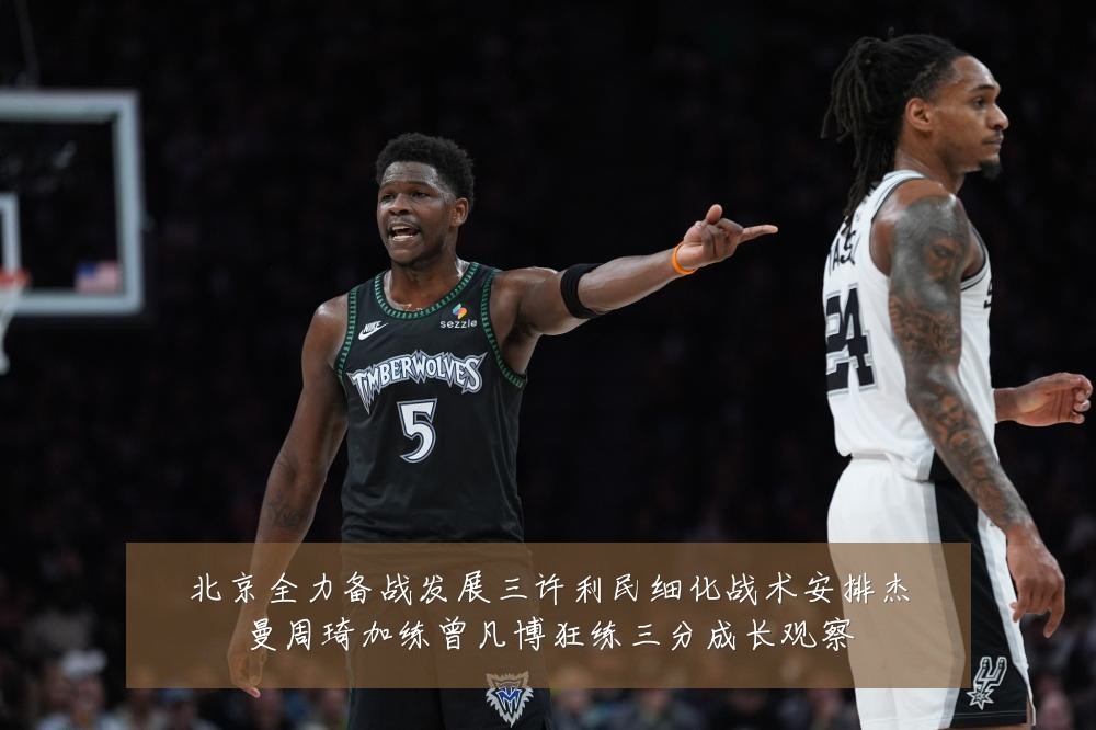 北京全力备战发展三许利民细化战术安排杰曼周琦加练曾凡博狂练三分成长观察